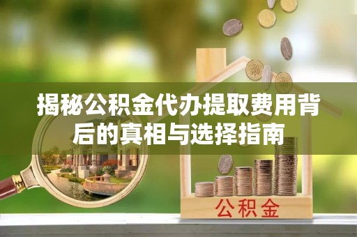 虞城揭秘公积金代办提取费用背后的真相与选择指南