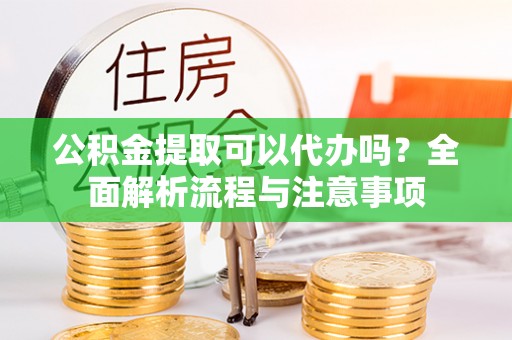 虞城公积金提取可以代办吗？全面解析流程与注意事项