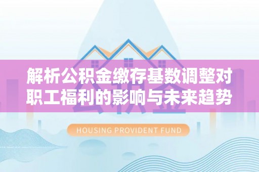 虞城解析公积金缴存基数调整对职工福利的影响与未来趋势