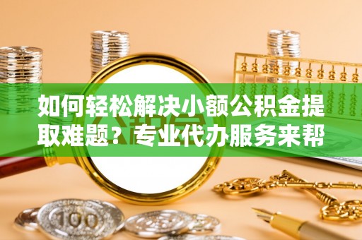 虞城如何轻松解决小额公积金提取难题？专业代办服务来帮忙