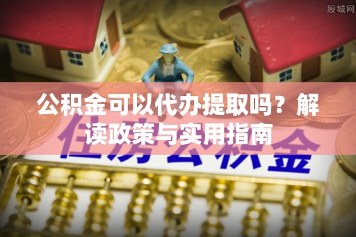 虞城公积金可以代办提取吗？解读政策与实用指南