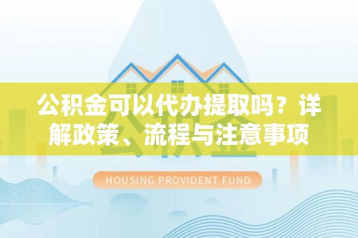 虞城公积金可以代办提取吗？详解政策、流程与注意事项