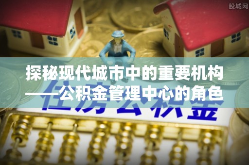 虞城探秘现代城市中的重要机构——公积金管理中心的角色与使命