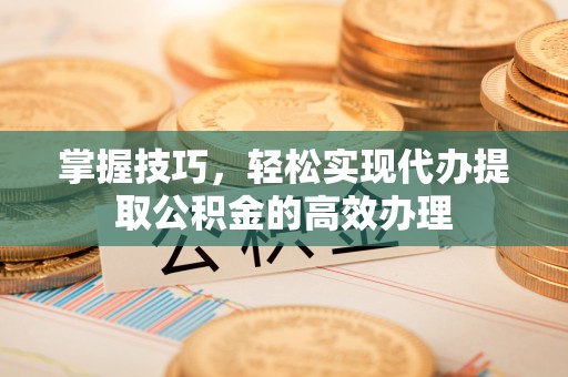 虞城掌握技巧，轻松实现代办提取公积金的高效办理